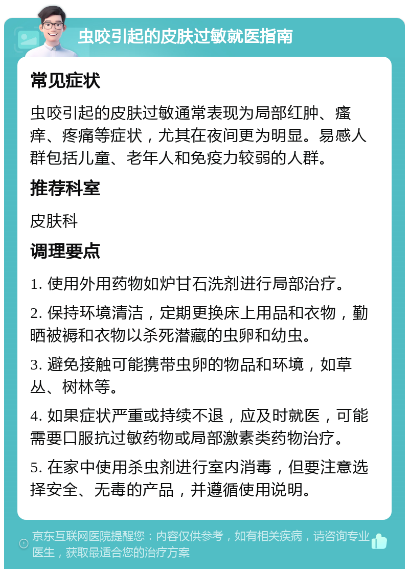 虫咬引起的皮肤过敏就医指南 常见症状 虫咬引起的皮肤过敏通常表现为局部红肿、瘙痒、疼痛等症状，尤其在夜间更为明显。易感人群包括儿童、老年人和免疫力较弱的人群。 推荐科室 皮肤科 调理要点 1. 使用外用药物如炉甘石洗剂进行局部治疗。 2. 保持环境清洁，定期更换床上用品和衣物，勤晒被褥和衣物以杀死潜藏的虫卵和幼虫。 3. 避免接触可能携带虫卵的物品和环境，如草丛、树林等。 4. 如果症状严重或持续不退，应及时就医，可能需要口服抗过敏药物或局部激素类药物治疗。 5. 在家中使用杀虫剂进行室内消毒，但要注意选择安全、无毒的产品，并遵循使用说明。