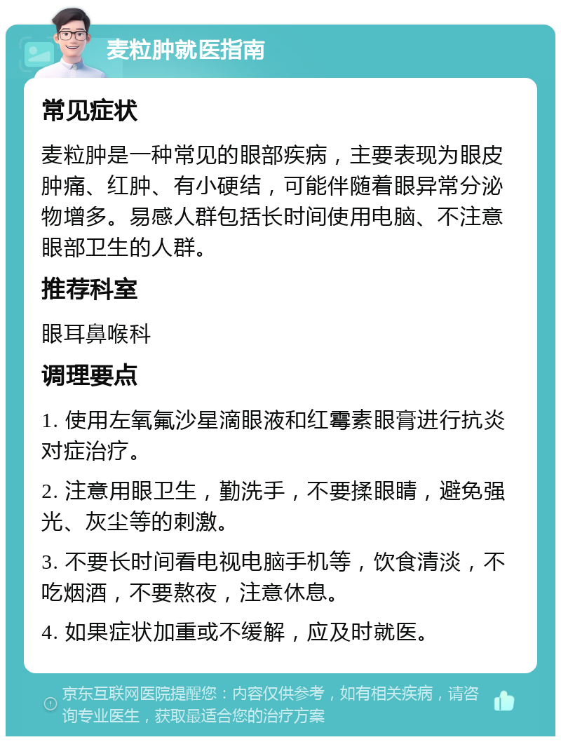 麦粒肿就医指南 常见症状 麦粒肿是一种常见的眼部疾病，主要表现为眼皮肿痛、红肿、有小硬结，可能伴随着眼异常分泌物增多。易感人群包括长时间使用电脑、不注意眼部卫生的人群。 推荐科室 眼耳鼻喉科 调理要点 1. 使用左氧氟沙星滴眼液和红霉素眼膏进行抗炎对症治疗。 2. 注意用眼卫生，勤洗手，不要揉眼睛，避免强光、灰尘等的刺激。 3. 不要长时间看电视电脑手机等，饮食清淡，不吃烟酒，不要熬夜，注意休息。 4. 如果症状加重或不缓解，应及时就医。