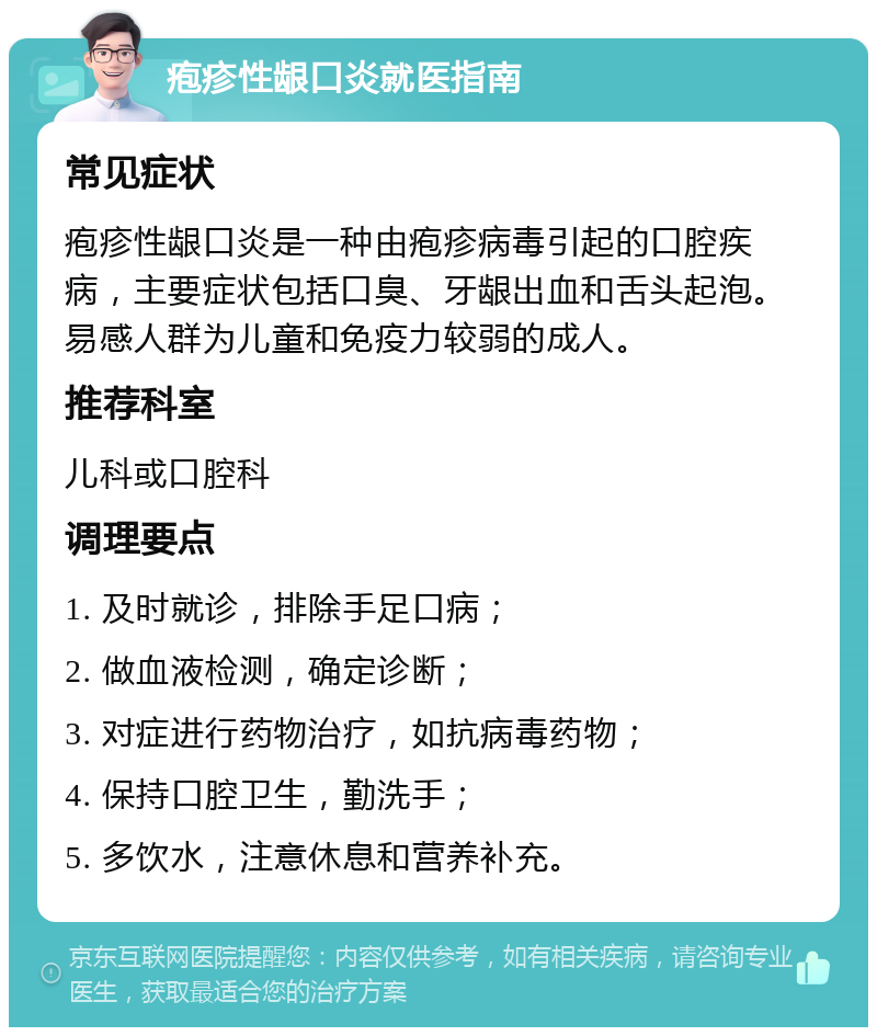 疱疹性龈口炎就医指南 常见症状 疱疹性龈口炎是一种由疱疹病毒引起的口腔疾病，主要症状包括口臭、牙龈出血和舌头起泡。易感人群为儿童和免疫力较弱的成人。 推荐科室 儿科或口腔科 调理要点 1. 及时就诊，排除手足口病； 2. 做血液检测，确定诊断； 3. 对症进行药物治疗，如抗病毒药物； 4. 保持口腔卫生，勤洗手； 5. 多饮水，注意休息和营养补充。