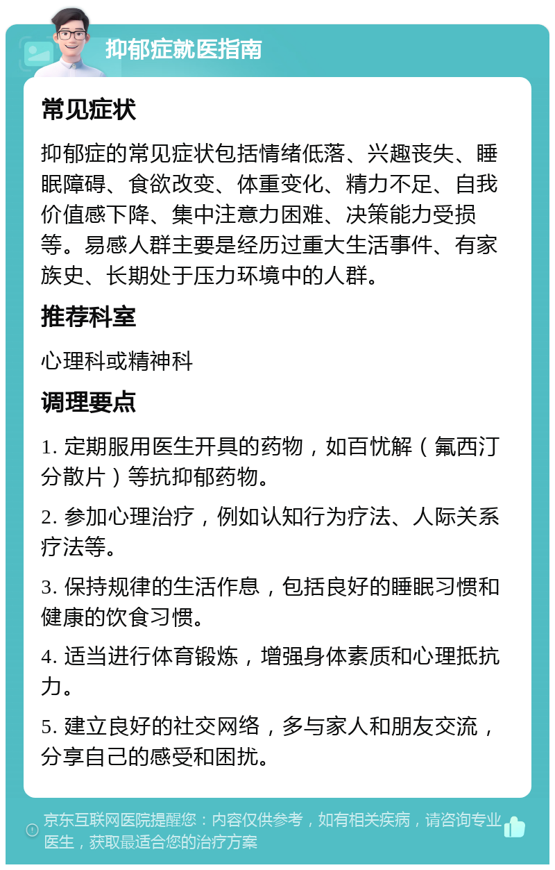 抑郁症就医指南 常见症状 抑郁症的常见症状包括情绪低落、兴趣丧失、睡眠障碍、食欲改变、体重变化、精力不足、自我价值感下降、集中注意力困难、决策能力受损等。易感人群主要是经历过重大生活事件、有家族史、长期处于压力环境中的人群。 推荐科室 心理科或精神科 调理要点 1. 定期服用医生开具的药物，如百忧解（氟西汀分散片）等抗抑郁药物。 2. 参加心理治疗，例如认知行为疗法、人际关系疗法等。 3. 保持规律的生活作息，包括良好的睡眠习惯和健康的饮食习惯。 4. 适当进行体育锻炼，增强身体素质和心理抵抗力。 5. 建立良好的社交网络，多与家人和朋友交流，分享自己的感受和困扰。