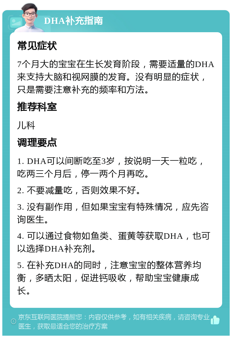 DHA补充指南 常见症状 7个月大的宝宝在生长发育阶段，需要适量的DHA来支持大脑和视网膜的发育。没有明显的症状，只是需要注意补充的频率和方法。 推荐科室 儿科 调理要点 1. DHA可以间断吃至3岁，按说明一天一粒吃，吃两三个月后，停一两个月再吃。 2. 不要减量吃，否则效果不好。 3. 没有副作用，但如果宝宝有特殊情况，应先咨询医生。 4. 可以通过食物如鱼类、蛋黄等获取DHA，也可以选择DHA补充剂。 5. 在补充DHA的同时，注意宝宝的整体营养均衡，多晒太阳，促进钙吸收，帮助宝宝健康成长。