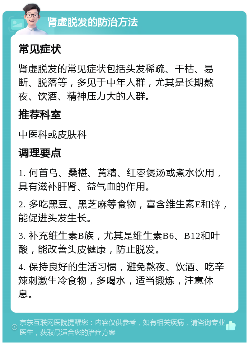 肾虚脱发的防治方法 常见症状 肾虚脱发的常见症状包括头发稀疏、干枯、易断、脱落等，多见于中年人群，尤其是长期熬夜、饮酒、精神压力大的人群。 推荐科室 中医科或皮肤科 调理要点 1. 何首乌、桑椹、黄精、红枣煲汤或煮水饮用，具有滋补肝肾、益气血的作用。 2. 多吃黑豆、黑芝麻等食物，富含维生素E和锌，能促进头发生长。 3. 补充维生素B族，尤其是维生素B6、B12和叶酸，能改善头皮健康，防止脱发。 4. 保持良好的生活习惯，避免熬夜、饮酒、吃辛辣刺激生冷食物，多喝水，适当锻炼，注意休息。