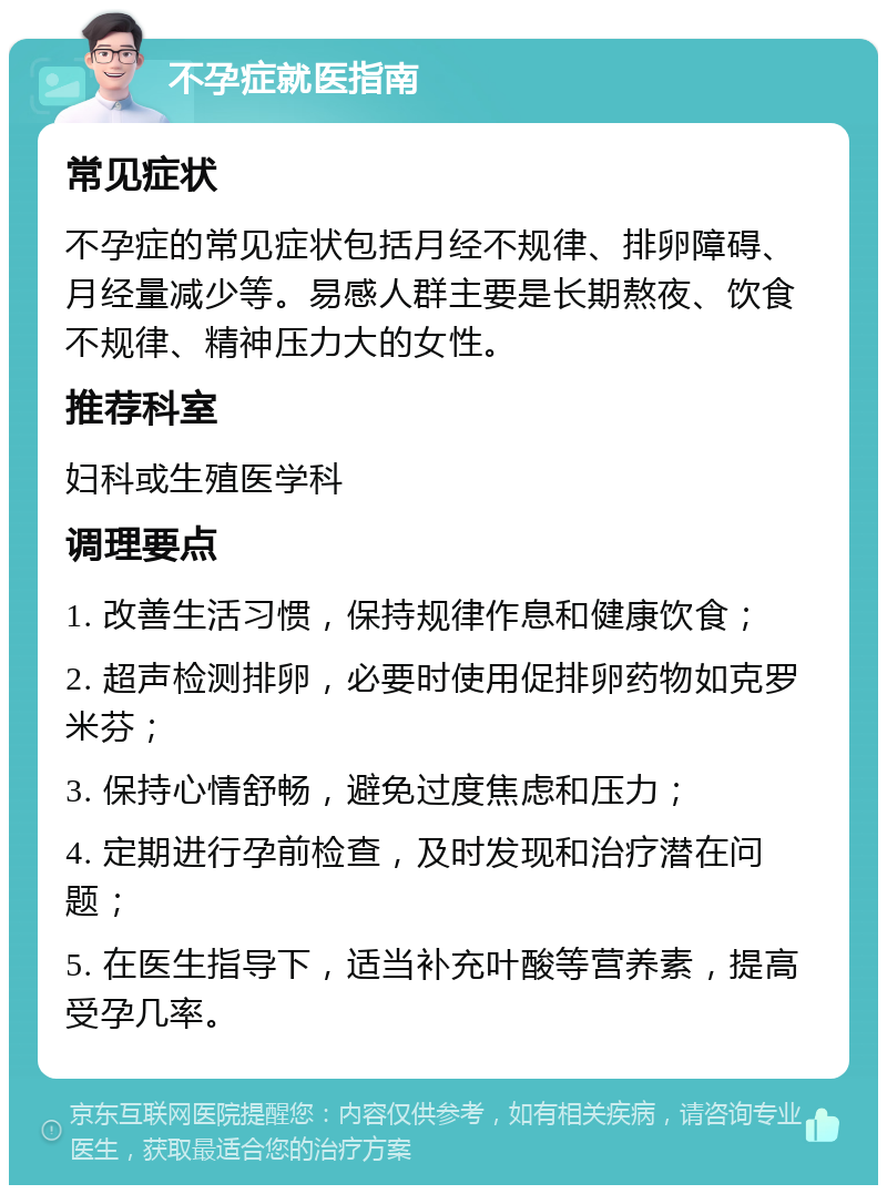 不孕症就医指南 常见症状 不孕症的常见症状包括月经不规律、排卵障碍、月经量减少等。易感人群主要是长期熬夜、饮食不规律、精神压力大的女性。 推荐科室 妇科或生殖医学科 调理要点 1. 改善生活习惯，保持规律作息和健康饮食； 2. 超声检测排卵，必要时使用促排卵药物如克罗米芬； 3. 保持心情舒畅，避免过度焦虑和压力； 4. 定期进行孕前检查，及时发现和治疗潜在问题； 5. 在医生指导下，适当补充叶酸等营养素，提高受孕几率。