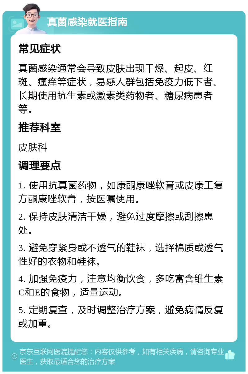 真菌感染就医指南 常见症状 真菌感染通常会导致皮肤出现干燥、起皮、红斑、瘙痒等症状，易感人群包括免疫力低下者、长期使用抗生素或激素类药物者、糖尿病患者等。 推荐科室 皮肤科 调理要点 1. 使用抗真菌药物，如康酮康唑软膏或皮康王复方酮康唑软膏，按医嘱使用。 2. 保持皮肤清洁干燥，避免过度摩擦或刮擦患处。 3. 避免穿紧身或不透气的鞋袜，选择棉质或透气性好的衣物和鞋袜。 4. 加强免疫力，注意均衡饮食，多吃富含维生素C和E的食物，适量运动。 5. 定期复查，及时调整治疗方案，避免病情反复或加重。