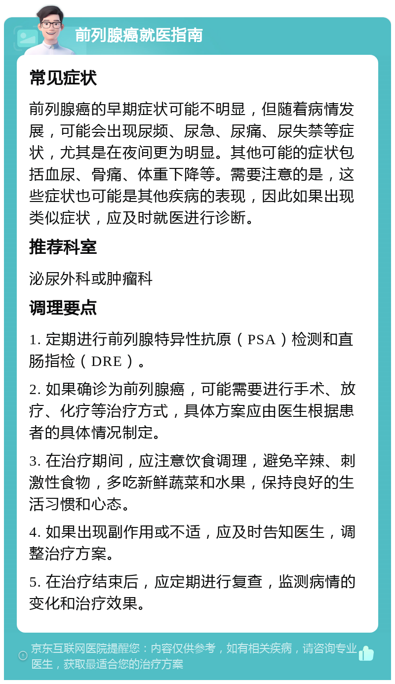 前列腺癌就医指南 常见症状 前列腺癌的早期症状可能不明显，但随着病情发展，可能会出现尿频、尿急、尿痛、尿失禁等症状，尤其是在夜间更为明显。其他可能的症状包括血尿、骨痛、体重下降等。需要注意的是，这些症状也可能是其他疾病的表现，因此如果出现类似症状，应及时就医进行诊断。 推荐科室 泌尿外科或肿瘤科 调理要点 1. 定期进行前列腺特异性抗原（PSA）检测和直肠指检（DRE）。 2. 如果确诊为前列腺癌，可能需要进行手术、放疗、化疗等治疗方式，具体方案应由医生根据患者的具体情况制定。 3. 在治疗期间，应注意饮食调理，避免辛辣、刺激性食物，多吃新鲜蔬菜和水果，保持良好的生活习惯和心态。 4. 如果出现副作用或不适，应及时告知医生，调整治疗方案。 5. 在治疗结束后，应定期进行复查，监测病情的变化和治疗效果。