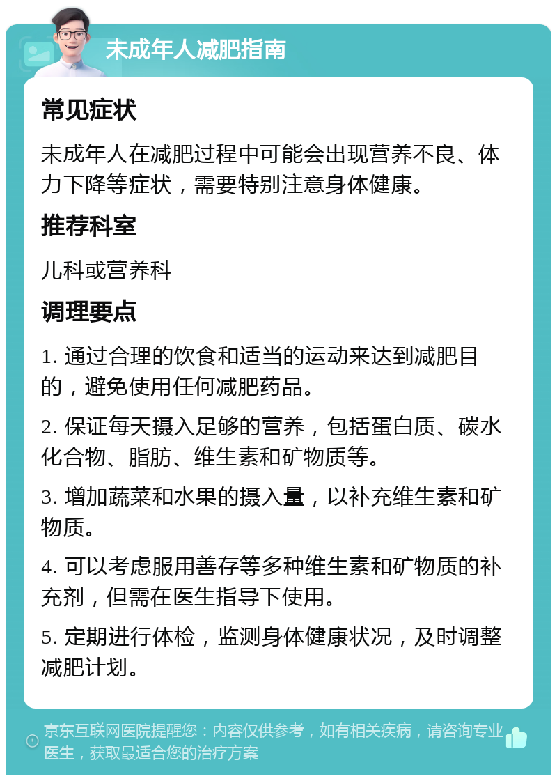 未成年人减肥指南 常见症状 未成年人在减肥过程中可能会出现营养不良、体力下降等症状，需要特别注意身体健康。 推荐科室 儿科或营养科 调理要点 1. 通过合理的饮食和适当的运动来达到减肥目的，避免使用任何减肥药品。 2. 保证每天摄入足够的营养，包括蛋白质、碳水化合物、脂肪、维生素和矿物质等。 3. 增加蔬菜和水果的摄入量，以补充维生素和矿物质。 4. 可以考虑服用善存等多种维生素和矿物质的补充剂，但需在医生指导下使用。 5. 定期进行体检，监测身体健康状况，及时调整减肥计划。