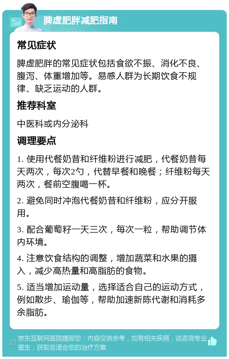 脾虚肥胖减肥指南 常见症状 脾虚肥胖的常见症状包括食欲不振、消化不良、腹泻、体重增加等。易感人群为长期饮食不规律、缺乏运动的人群。 推荐科室 中医科或内分泌科 调理要点 1. 使用代餐奶昔和纤维粉进行减肥，代餐奶昔每天两次，每次2勺，代替早餐和晚餐；纤维粉每天两次，餐前空腹喝一杯。 2. 避免同时冲泡代餐奶昔和纤维粉，应分开服用。 3. 配合葡萄籽一天三次，每次一粒，帮助调节体内环境。 4. 注意饮食结构的调整，增加蔬菜和水果的摄入，减少高热量和高脂肪的食物。 5. 适当增加运动量，选择适合自己的运动方式，例如散步、瑜伽等，帮助加速新陈代谢和消耗多余脂肪。