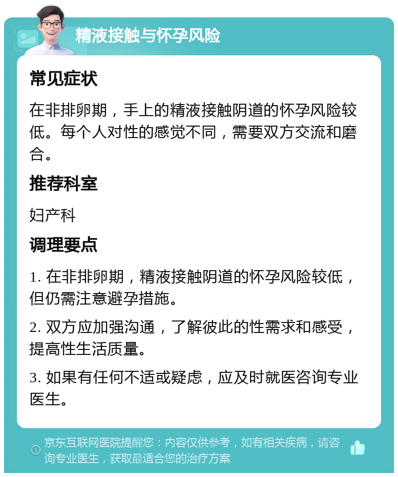 精液接触与怀孕风险 常见症状 在非排卵期，手上的精液接触阴道的怀孕风险较低。每个人对性的感觉不同，需要双方交流和磨合。 推荐科室 妇产科 调理要点 1. 在非排卵期，精液接触阴道的怀孕风险较低，但仍需注意避孕措施。 2. 双方应加强沟通，了解彼此的性需求和感受，提高性生活质量。 3. 如果有任何不适或疑虑，应及时就医咨询专业医生。