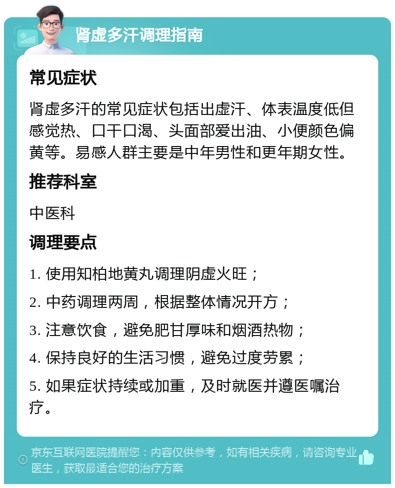 肾虚多汗调理指南 常见症状 肾虚多汗的常见症状包括出虚汗、体表温度低但感觉热、口干口渴、头面部爱出油、小便颜色偏黄等。易感人群主要是中年男性和更年期女性。 推荐科室 中医科 调理要点 1. 使用知柏地黄丸调理阴虚火旺； 2. 中药调理两周，根据整体情况开方； 3. 注意饮食，避免肥甘厚味和烟酒热物； 4. 保持良好的生活习惯，避免过度劳累； 5. 如果症状持续或加重，及时就医并遵医嘱治疗。