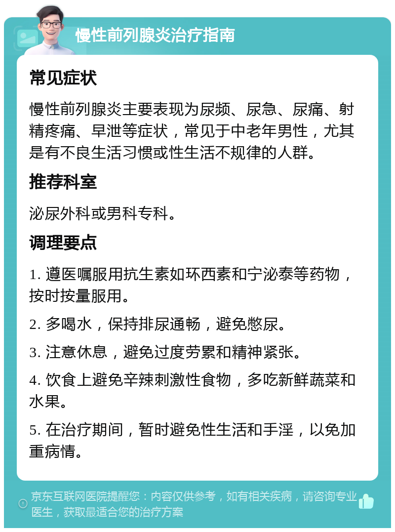 慢性前列腺炎治疗指南 常见症状 慢性前列腺炎主要表现为尿频、尿急、尿痛、射精疼痛、早泄等症状，常见于中老年男性，尤其是有不良生活习惯或性生活不规律的人群。 推荐科室 泌尿外科或男科专科。 调理要点 1. 遵医嘱服用抗生素如环西素和宁泌泰等药物，按时按量服用。 2. 多喝水，保持排尿通畅，避免憋尿。 3. 注意休息，避免过度劳累和精神紧张。 4. 饮食上避免辛辣刺激性食物，多吃新鲜蔬菜和水果。 5. 在治疗期间，暂时避免性生活和手淫，以免加重病情。