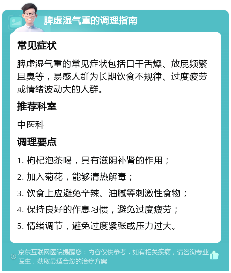 脾虚湿气重的调理指南 常见症状 脾虚湿气重的常见症状包括口干舌燥、放屁频繁且臭等，易感人群为长期饮食不规律、过度疲劳或情绪波动大的人群。 推荐科室 中医科 调理要点 1. 枸杞泡茶喝，具有滋阴补肾的作用； 2. 加入菊花，能够清热解毒； 3. 饮食上应避免辛辣、油腻等刺激性食物； 4. 保持良好的作息习惯，避免过度疲劳； 5. 情绪调节，避免过度紧张或压力过大。