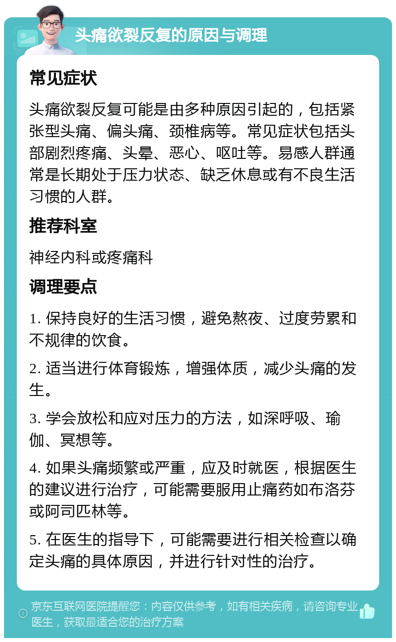 头痛欲裂反复的原因与调理 常见症状 头痛欲裂反复可能是由多种原因引起的，包括紧张型头痛、偏头痛、颈椎病等。常见症状包括头部剧烈疼痛、头晕、恶心、呕吐等。易感人群通常是长期处于压力状态、缺乏休息或有不良生活习惯的人群。 推荐科室 神经内科或疼痛科 调理要点 1. 保持良好的生活习惯，避免熬夜、过度劳累和不规律的饮食。 2. 适当进行体育锻炼，增强体质，减少头痛的发生。 3. 学会放松和应对压力的方法，如深呼吸、瑜伽、冥想等。 4. 如果头痛频繁或严重，应及时就医，根据医生的建议进行治疗，可能需要服用止痛药如布洛芬或阿司匹林等。 5. 在医生的指导下，可能需要进行相关检查以确定头痛的具体原因，并进行针对性的治疗。