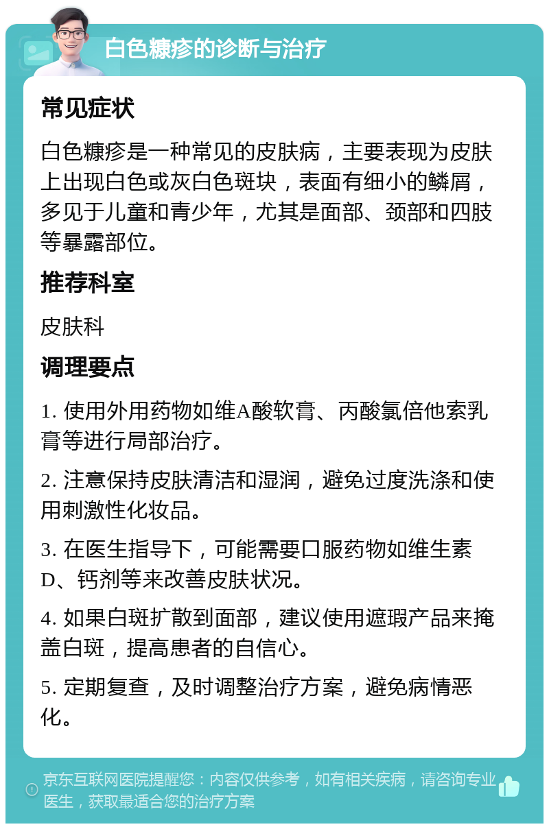 白色糠疹的诊断与治疗 常见症状 白色糠疹是一种常见的皮肤病，主要表现为皮肤上出现白色或灰白色斑块，表面有细小的鳞屑，多见于儿童和青少年，尤其是面部、颈部和四肢等暴露部位。 推荐科室 皮肤科 调理要点 1. 使用外用药物如维A酸软膏、丙酸氯倍他索乳膏等进行局部治疗。 2. 注意保持皮肤清洁和湿润，避免过度洗涤和使用刺激性化妆品。 3. 在医生指导下，可能需要口服药物如维生素D、钙剂等来改善皮肤状况。 4. 如果白斑扩散到面部，建议使用遮瑕产品来掩盖白斑，提高患者的自信心。 5. 定期复查，及时调整治疗方案，避免病情恶化。