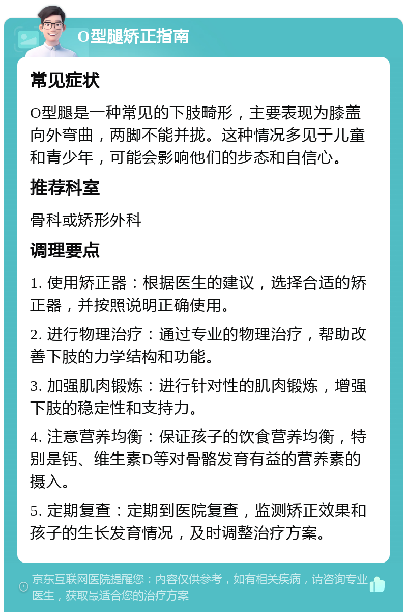 O型腿矫正指南 常见症状 O型腿是一种常见的下肢畸形，主要表现为膝盖向外弯曲，两脚不能并拢。这种情况多见于儿童和青少年，可能会影响他们的步态和自信心。 推荐科室 骨科或矫形外科 调理要点 1. 使用矫正器：根据医生的建议，选择合适的矫正器，并按照说明正确使用。 2. 进行物理治疗：通过专业的物理治疗，帮助改善下肢的力学结构和功能。 3. 加强肌肉锻炼：进行针对性的肌肉锻炼，增强下肢的稳定性和支持力。 4. 注意营养均衡：保证孩子的饮食营养均衡，特别是钙、维生素D等对骨骼发育有益的营养素的摄入。 5. 定期复查：定期到医院复查，监测矫正效果和孩子的生长发育情况，及时调整治疗方案。