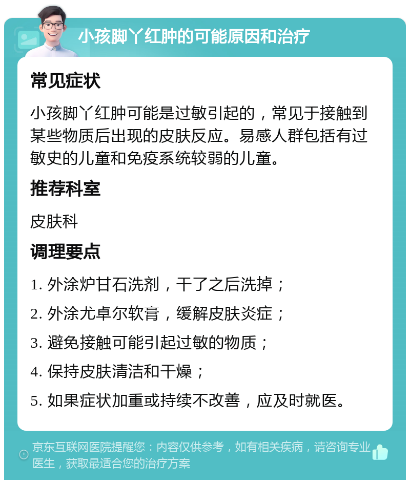 小孩脚丫红肿的可能原因和治疗 常见症状 小孩脚丫红肿可能是过敏引起的，常见于接触到某些物质后出现的皮肤反应。易感人群包括有过敏史的儿童和免疫系统较弱的儿童。 推荐科室 皮肤科 调理要点 1. 外涂炉甘石洗剂，干了之后洗掉； 2. 外涂尤卓尔软膏，缓解皮肤炎症； 3. 避免接触可能引起过敏的物质； 4. 保持皮肤清洁和干燥； 5. 如果症状加重或持续不改善，应及时就医。