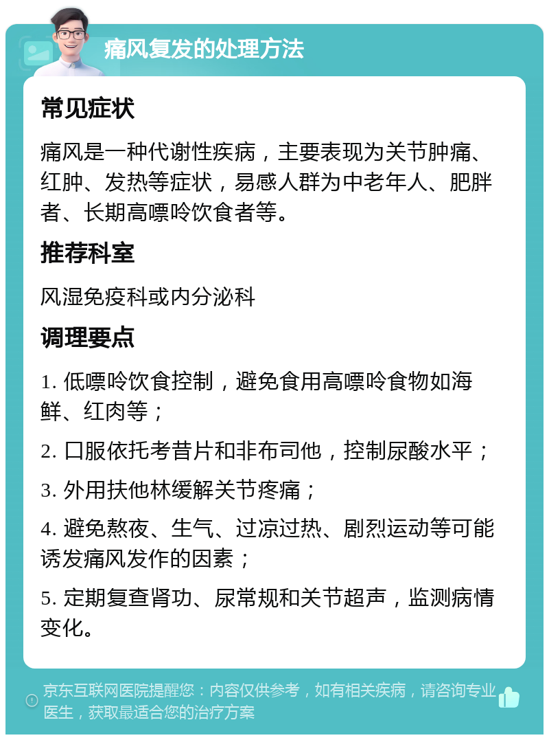 痛风复发的处理方法 常见症状 痛风是一种代谢性疾病，主要表现为关节肿痛、红肿、发热等症状，易感人群为中老年人、肥胖者、长期高嘌呤饮食者等。 推荐科室 风湿免疫科或内分泌科 调理要点 1. 低嘌呤饮食控制，避免食用高嘌呤食物如海鲜、红肉等； 2. 口服依托考昔片和非布司他，控制尿酸水平； 3. 外用扶他林缓解关节疼痛； 4. 避免熬夜、生气、过凉过热、剧烈运动等可能诱发痛风发作的因素； 5. 定期复查肾功、尿常规和关节超声，监测病情变化。