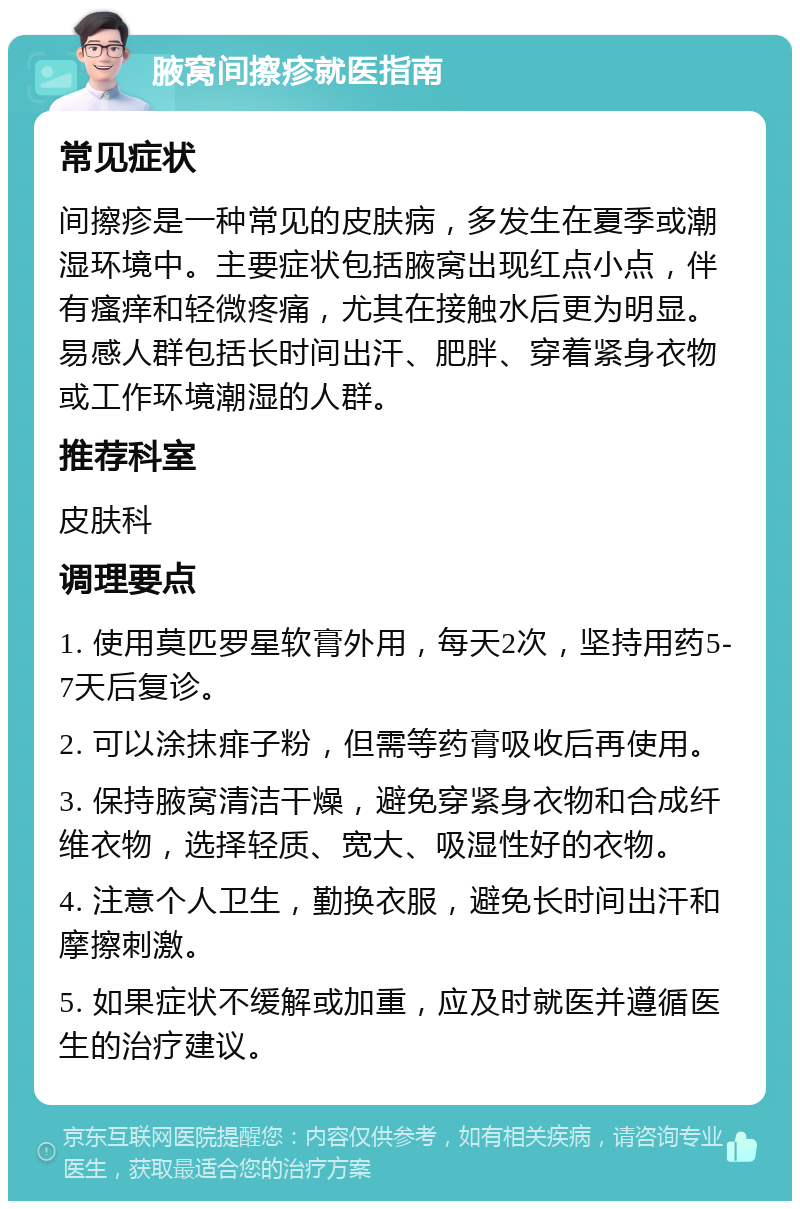 腋窝间擦疹就医指南 常见症状 间擦疹是一种常见的皮肤病，多发生在夏季或潮湿环境中。主要症状包括腋窝出现红点小点，伴有瘙痒和轻微疼痛，尤其在接触水后更为明显。易感人群包括长时间出汗、肥胖、穿着紧身衣物或工作环境潮湿的人群。 推荐科室 皮肤科 调理要点 1. 使用莫匹罗星软膏外用，每天2次，坚持用药5-7天后复诊。 2. 可以涂抹痱子粉，但需等药膏吸收后再使用。 3. 保持腋窝清洁干燥，避免穿紧身衣物和合成纤维衣物，选择轻质、宽大、吸湿性好的衣物。 4. 注意个人卫生，勤换衣服，避免长时间出汗和摩擦刺激。 5. 如果症状不缓解或加重，应及时就医并遵循医生的治疗建议。