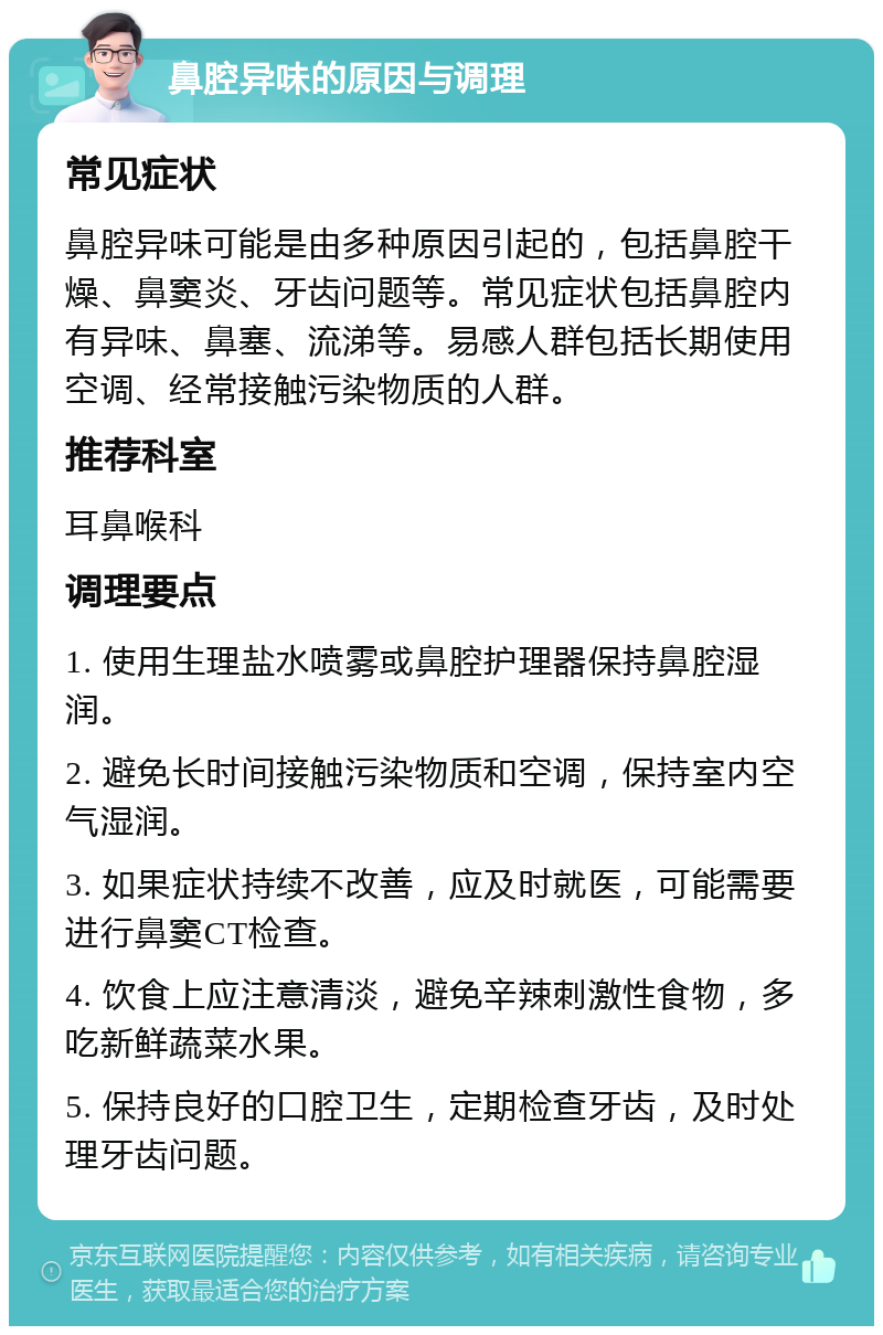 鼻腔异味的原因与调理 常见症状 鼻腔异味可能是由多种原因引起的，包括鼻腔干燥、鼻窦炎、牙齿问题等。常见症状包括鼻腔内有异味、鼻塞、流涕等。易感人群包括长期使用空调、经常接触污染物质的人群。 推荐科室 耳鼻喉科 调理要点 1. 使用生理盐水喷雾或鼻腔护理器保持鼻腔湿润。 2. 避免长时间接触污染物质和空调，保持室内空气湿润。 3. 如果症状持续不改善，应及时就医，可能需要进行鼻窦CT检查。 4. 饮食上应注意清淡，避免辛辣刺激性食物，多吃新鲜蔬菜水果。 5. 保持良好的口腔卫生，定期检查牙齿，及时处理牙齿问题。