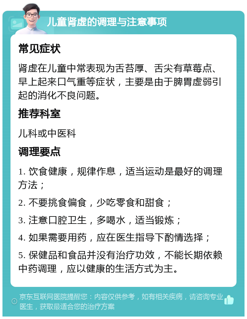 儿童肾虚的调理与注意事项 常见症状 肾虚在儿童中常表现为舌苔厚、舌尖有草莓点、早上起来口气重等症状，主要是由于脾胃虚弱引起的消化不良问题。 推荐科室 儿科或中医科 调理要点 1. 饮食健康，规律作息，适当运动是最好的调理方法； 2. 不要挑食偏食，少吃零食和甜食； 3. 注意口腔卫生，多喝水，适当锻炼； 4. 如果需要用药，应在医生指导下酌情选择； 5. 保健品和食品并没有治疗功效，不能长期依赖中药调理，应以健康的生活方式为主。