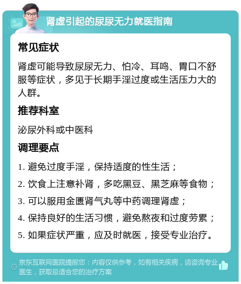 肾虚引起的尿尿无力就医指南 常见症状 肾虚可能导致尿尿无力、怕冷、耳鸣、胃口不舒服等症状，多见于长期手淫过度或生活压力大的人群。 推荐科室 泌尿外科或中医科 调理要点 1. 避免过度手淫，保持适度的性生活； 2. 饮食上注意补肾，多吃黑豆、黑芝麻等食物； 3. 可以服用金匮肾气丸等中药调理肾虚； 4. 保持良好的生活习惯，避免熬夜和过度劳累； 5. 如果症状严重，应及时就医，接受专业治疗。