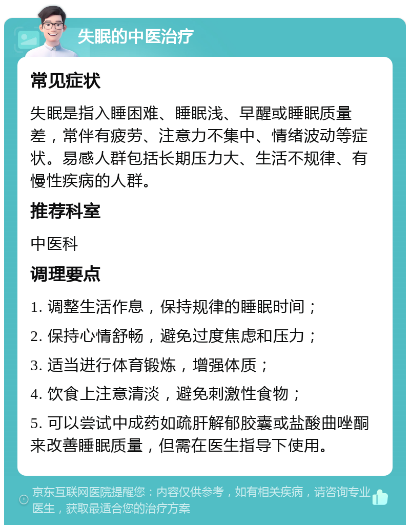 失眠的中医治疗 常见症状 失眠是指入睡困难、睡眠浅、早醒或睡眠质量差，常伴有疲劳、注意力不集中、情绪波动等症状。易感人群包括长期压力大、生活不规律、有慢性疾病的人群。 推荐科室 中医科 调理要点 1. 调整生活作息，保持规律的睡眠时间； 2. 保持心情舒畅，避免过度焦虑和压力； 3. 适当进行体育锻炼，增强体质； 4. 饮食上注意清淡，避免刺激性食物； 5. 可以尝试中成药如疏肝解郁胶囊或盐酸曲唑酮来改善睡眠质量，但需在医生指导下使用。