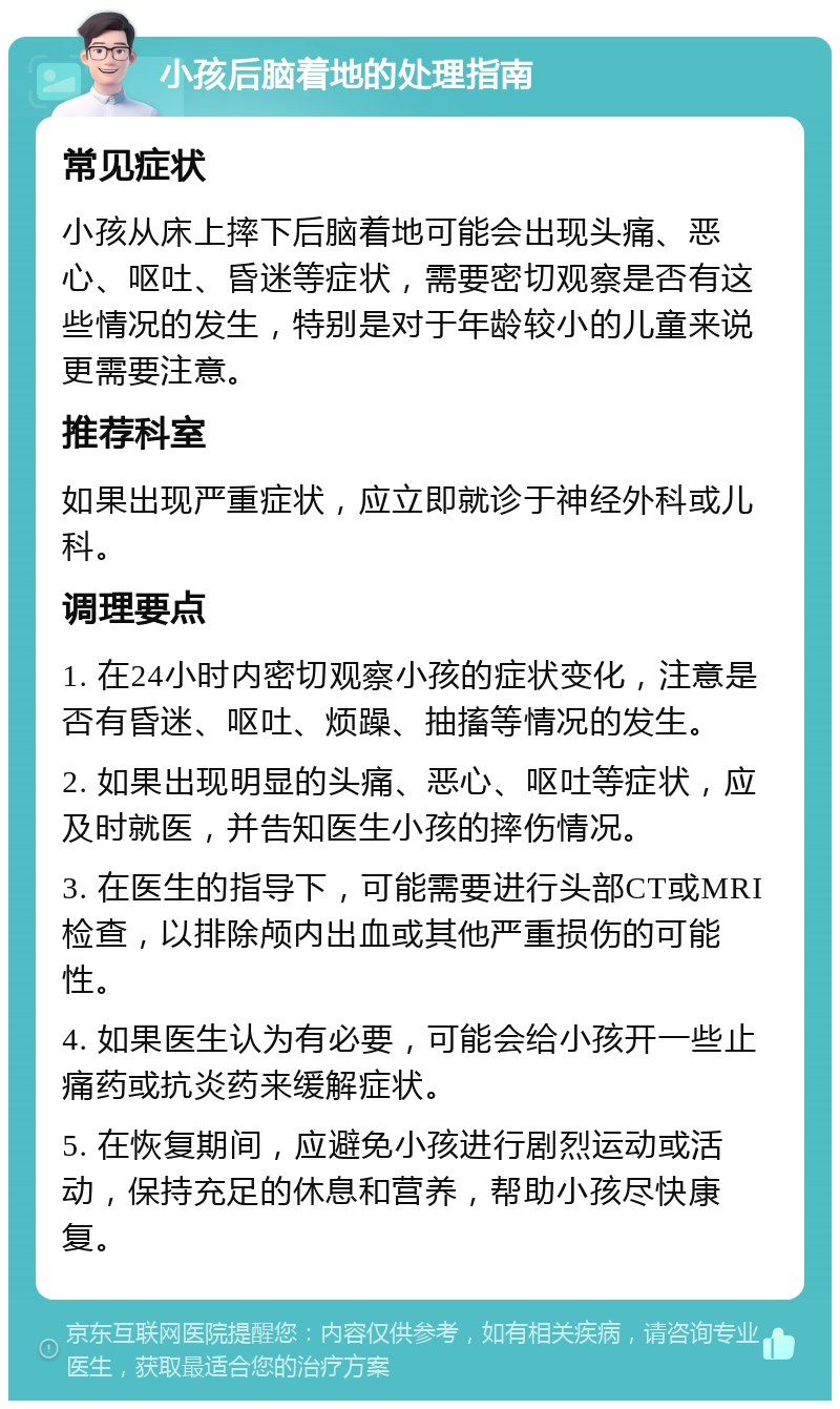 小孩后脑着地的处理指南 常见症状 小孩从床上摔下后脑着地可能会出现头痛、恶心、呕吐、昏迷等症状，需要密切观察是否有这些情况的发生，特别是对于年龄较小的儿童来说更需要注意。 推荐科室 如果出现严重症状，应立即就诊于神经外科或儿科。 调理要点 1. 在24小时内密切观察小孩的症状变化，注意是否有昏迷、呕吐、烦躁、抽搐等情况的发生。 2. 如果出现明显的头痛、恶心、呕吐等症状，应及时就医，并告知医生小孩的摔伤情况。 3. 在医生的指导下，可能需要进行头部CT或MRI检查，以排除颅内出血或其他严重损伤的可能性。 4. 如果医生认为有必要，可能会给小孩开一些止痛药或抗炎药来缓解症状。 5. 在恢复期间，应避免小孩进行剧烈运动或活动，保持充足的休息和营养，帮助小孩尽快康复。