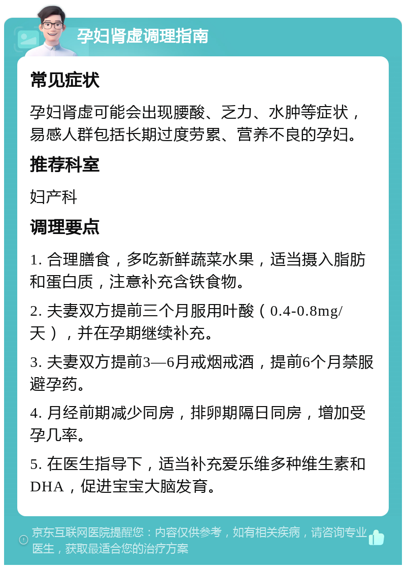 孕妇肾虚调理指南 常见症状 孕妇肾虚可能会出现腰酸、乏力、水肿等症状，易感人群包括长期过度劳累、营养不良的孕妇。 推荐科室 妇产科 调理要点 1. 合理膳食，多吃新鲜蔬菜水果，适当摄入脂肪和蛋白质，注意补充含铁食物。 2. 夫妻双方提前三个月服用叶酸（0.4-0.8mg/天），并在孕期继续补充。 3. 夫妻双方提前3—6月戒烟戒酒，提前6个月禁服避孕药。 4. 月经前期减少同房，排卵期隔日同房，增加受孕几率。 5. 在医生指导下，适当补充爱乐维多种维生素和DHA，促进宝宝大脑发育。