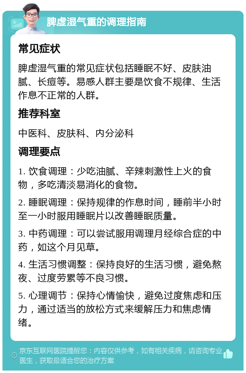 脾虚湿气重的调理指南 常见症状 脾虚湿气重的常见症状包括睡眠不好、皮肤油腻、长痘等。易感人群主要是饮食不规律、生活作息不正常的人群。 推荐科室 中医科、皮肤科、内分泌科 调理要点 1. 饮食调理：少吃油腻、辛辣刺激性上火的食物，多吃清淡易消化的食物。 2. 睡眠调理：保持规律的作息时间，睡前半小时至一小时服用睡眠片以改善睡眠质量。 3. 中药调理：可以尝试服用调理月经综合症的中药，如这个月见草。 4. 生活习惯调整：保持良好的生活习惯，避免熬夜、过度劳累等不良习惯。 5. 心理调节：保持心情愉快，避免过度焦虑和压力，通过适当的放松方式来缓解压力和焦虑情绪。