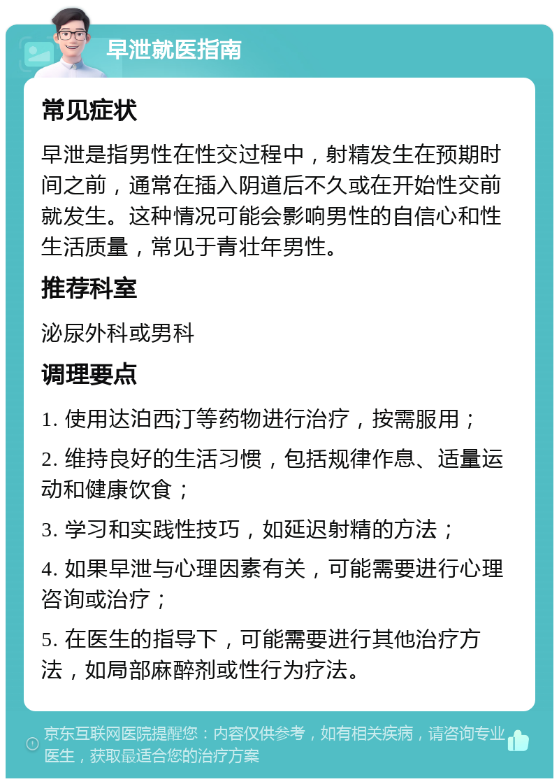 早泄就医指南 常见症状 早泄是指男性在性交过程中，射精发生在预期时间之前，通常在插入阴道后不久或在开始性交前就发生。这种情况可能会影响男性的自信心和性生活质量，常见于青壮年男性。 推荐科室 泌尿外科或男科 调理要点 1. 使用达泊西汀等药物进行治疗，按需服用； 2. 维持良好的生活习惯，包括规律作息、适量运动和健康饮食； 3. 学习和实践性技巧，如延迟射精的方法； 4. 如果早泄与心理因素有关，可能需要进行心理咨询或治疗； 5. 在医生的指导下，可能需要进行其他治疗方法，如局部麻醉剂或性行为疗法。