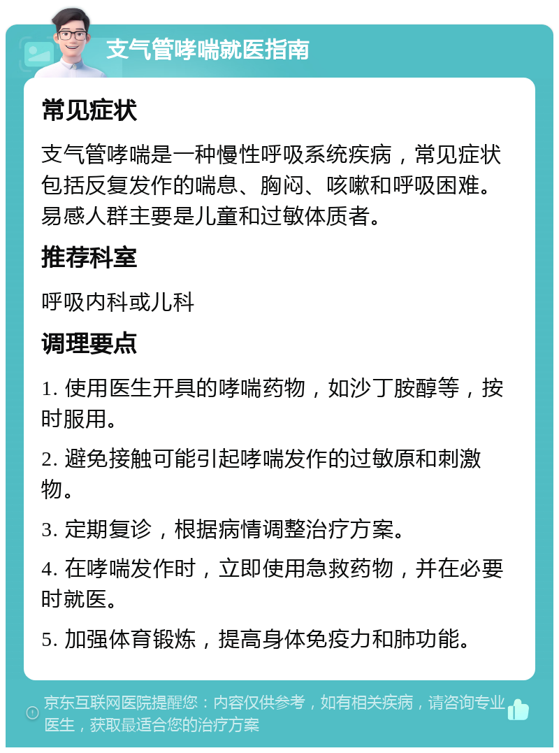 支气管哮喘就医指南 常见症状 支气管哮喘是一种慢性呼吸系统疾病，常见症状包括反复发作的喘息、胸闷、咳嗽和呼吸困难。易感人群主要是儿童和过敏体质者。 推荐科室 呼吸内科或儿科 调理要点 1. 使用医生开具的哮喘药物，如沙丁胺醇等，按时服用。 2. 避免接触可能引起哮喘发作的过敏原和刺激物。 3. 定期复诊，根据病情调整治疗方案。 4. 在哮喘发作时，立即使用急救药物，并在必要时就医。 5. 加强体育锻炼，提高身体免疫力和肺功能。