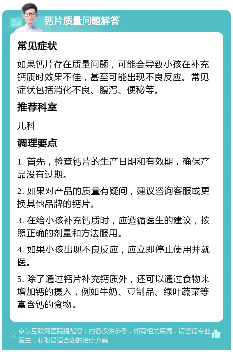 钙片质量问题解答 常见症状 如果钙片存在质量问题，可能会导致小孩在补充钙质时效果不佳，甚至可能出现不良反应。常见症状包括消化不良、腹泻、便秘等。 推荐科室 儿科 调理要点 1. 首先，检查钙片的生产日期和有效期，确保产品没有过期。 2. 如果对产品的质量有疑问，建议咨询客服或更换其他品牌的钙片。 3. 在给小孩补充钙质时，应遵循医生的建议，按照正确的剂量和方法服用。 4. 如果小孩出现不良反应，应立即停止使用并就医。 5. 除了通过钙片补充钙质外，还可以通过食物来增加钙的摄入，例如牛奶、豆制品、绿叶蔬菜等富含钙的食物。