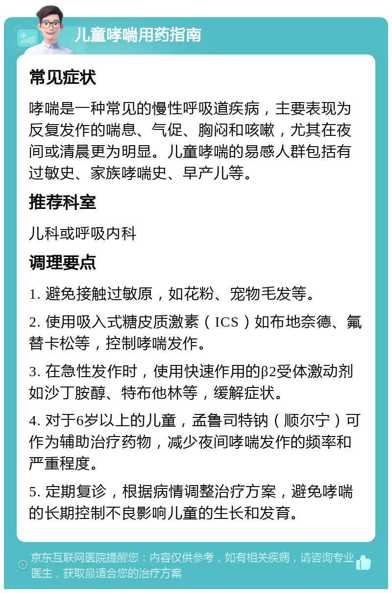 儿童哮喘用药指南 常见症状 哮喘是一种常见的慢性呼吸道疾病，主要表现为反复发作的喘息、气促、胸闷和咳嗽，尤其在夜间或清晨更为明显。儿童哮喘的易感人群包括有过敏史、家族哮喘史、早产儿等。 推荐科室 儿科或呼吸内科 调理要点 1. 避免接触过敏原，如花粉、宠物毛发等。 2. 使用吸入式糖皮质激素（ICS）如布地奈德、氟替卡松等，控制哮喘发作。 3. 在急性发作时，使用快速作用的β2受体激动剂如沙丁胺醇、特布他林等，缓解症状。 4. 对于6岁以上的儿童，孟鲁司特钠（顺尔宁）可作为辅助治疗药物，减少夜间哮喘发作的频率和严重程度。 5. 定期复诊，根据病情调整治疗方案，避免哮喘的长期控制不良影响儿童的生长和发育。