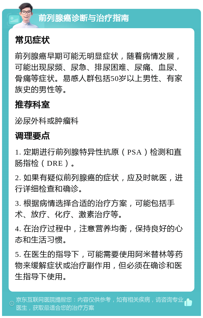 前列腺癌诊断与治疗指南 常见症状 前列腺癌早期可能无明显症状，随着病情发展，可能出现尿频、尿急、排尿困难、尿痛、血尿、骨痛等症状。易感人群包括50岁以上男性、有家族史的男性等。 推荐科室 泌尿外科或肿瘤科 调理要点 1. 定期进行前列腺特异性抗原（PSA）检测和直肠指检（DRE）。 2. 如果有疑似前列腺癌的症状，应及时就医，进行详细检查和确诊。 3. 根据病情选择合适的治疗方案，可能包括手术、放疗、化疗、激素治疗等。 4. 在治疗过程中，注意营养均衡，保持良好的心态和生活习惯。 5. 在医生的指导下，可能需要使用阿米替林等药物来缓解症状或治疗副作用，但必须在确诊和医生指导下使用。