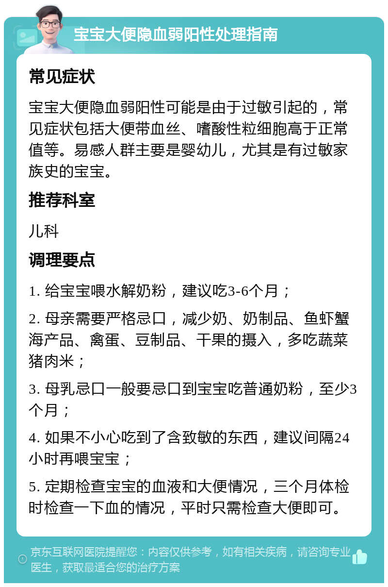 宝宝大便隐血弱阳性处理指南 常见症状 宝宝大便隐血弱阳性可能是由于过敏引起的，常见症状包括大便带血丝、嗜酸性粒细胞高于正常值等。易感人群主要是婴幼儿，尤其是有过敏家族史的宝宝。 推荐科室 儿科 调理要点 1. 给宝宝喂水解奶粉，建议吃3-6个月； 2. 母亲需要严格忌口，减少奶、奶制品、鱼虾蟹海产品、禽蛋、豆制品、干果的摄入，多吃蔬菜猪肉米； 3. 母乳忌口一般要忌口到宝宝吃普通奶粉，至少3个月； 4. 如果不小心吃到了含致敏的东西，建议间隔24小时再喂宝宝； 5. 定期检查宝宝的血液和大便情况，三个月体检时检查一下血的情况，平时只需检查大便即可。