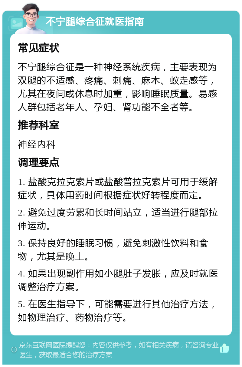 不宁腿综合征就医指南 常见症状 不宁腿综合征是一种神经系统疾病，主要表现为双腿的不适感、疼痛、刺痛、麻木、蚁走感等，尤其在夜间或休息时加重，影响睡眠质量。易感人群包括老年人、孕妇、肾功能不全者等。 推荐科室 神经内科 调理要点 1. 盐酸克拉克索片或盐酸普拉克索片可用于缓解症状，具体用药时间根据症状好转程度而定。 2. 避免过度劳累和长时间站立，适当进行腿部拉伸运动。 3. 保持良好的睡眠习惯，避免刺激性饮料和食物，尤其是晚上。 4. 如果出现副作用如小腿肚子发胀，应及时就医调整治疗方案。 5. 在医生指导下，可能需要进行其他治疗方法，如物理治疗、药物治疗等。