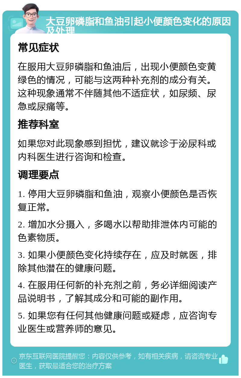 大豆卵磷脂和鱼油引起小便颜色变化的原因及处理 常见症状 在服用大豆卵磷脂和鱼油后，出现小便颜色变黄绿色的情况，可能与这两种补充剂的成分有关。这种现象通常不伴随其他不适症状，如尿频、尿急或尿痛等。 推荐科室 如果您对此现象感到担忧，建议就诊于泌尿科或内科医生进行咨询和检查。 调理要点 1. 停用大豆卵磷脂和鱼油，观察小便颜色是否恢复正常。 2. 增加水分摄入，多喝水以帮助排泄体内可能的色素物质。 3. 如果小便颜色变化持续存在，应及时就医，排除其他潜在的健康问题。 4. 在服用任何新的补充剂之前，务必详细阅读产品说明书，了解其成分和可能的副作用。 5. 如果您有任何其他健康问题或疑虑，应咨询专业医生或营养师的意见。