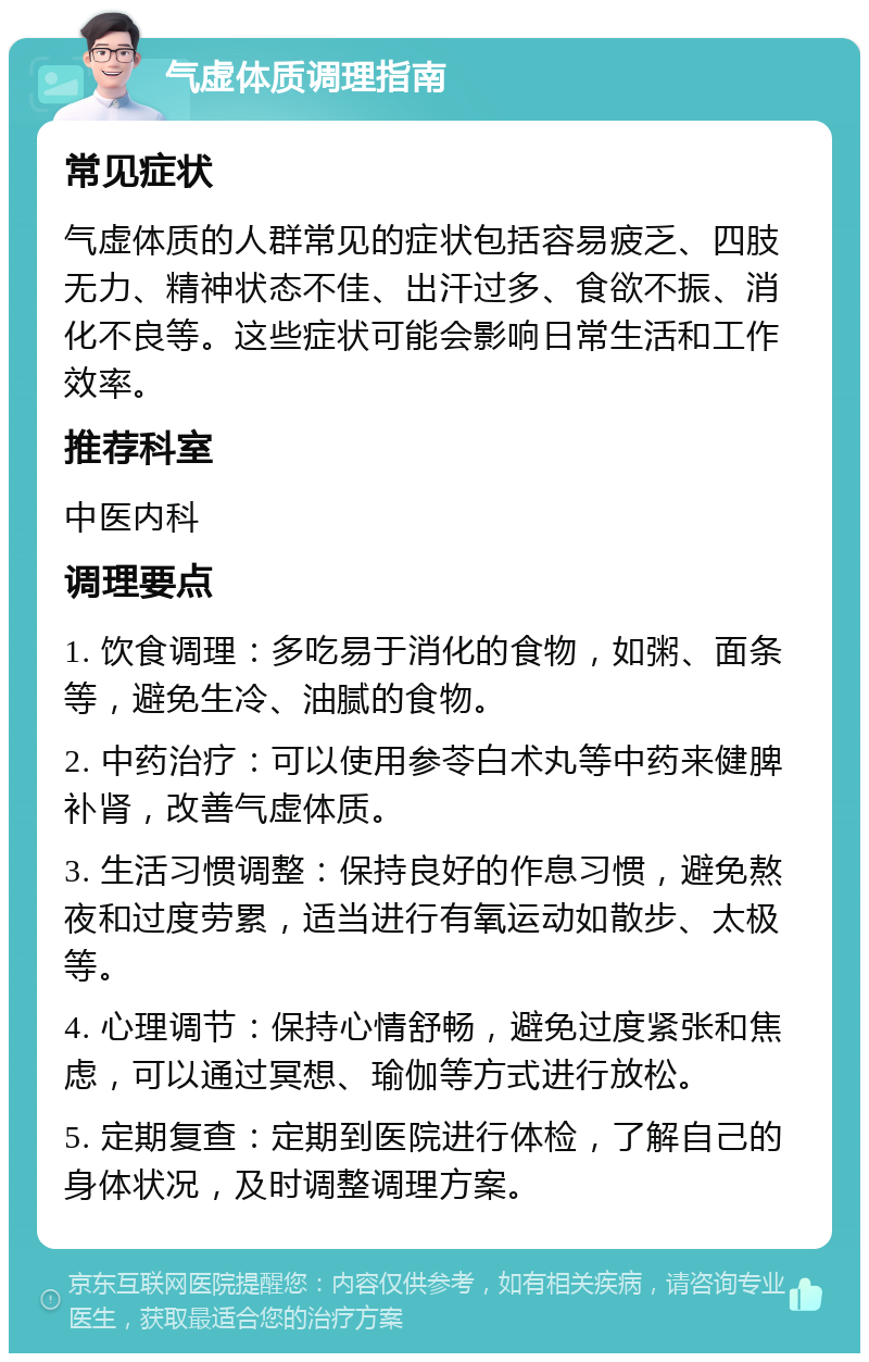 气虚体质调理指南 常见症状 气虚体质的人群常见的症状包括容易疲乏、四肢无力、精神状态不佳、出汗过多、食欲不振、消化不良等。这些症状可能会影响日常生活和工作效率。 推荐科室 中医内科 调理要点 1. 饮食调理：多吃易于消化的食物，如粥、面条等，避免生冷、油腻的食物。 2. 中药治疗：可以使用参苓白术丸等中药来健脾补肾，改善气虚体质。 3. 生活习惯调整：保持良好的作息习惯，避免熬夜和过度劳累，适当进行有氧运动如散步、太极等。 4. 心理调节：保持心情舒畅，避免过度紧张和焦虑，可以通过冥想、瑜伽等方式进行放松。 5. 定期复查：定期到医院进行体检，了解自己的身体状况，及时调整调理方案。