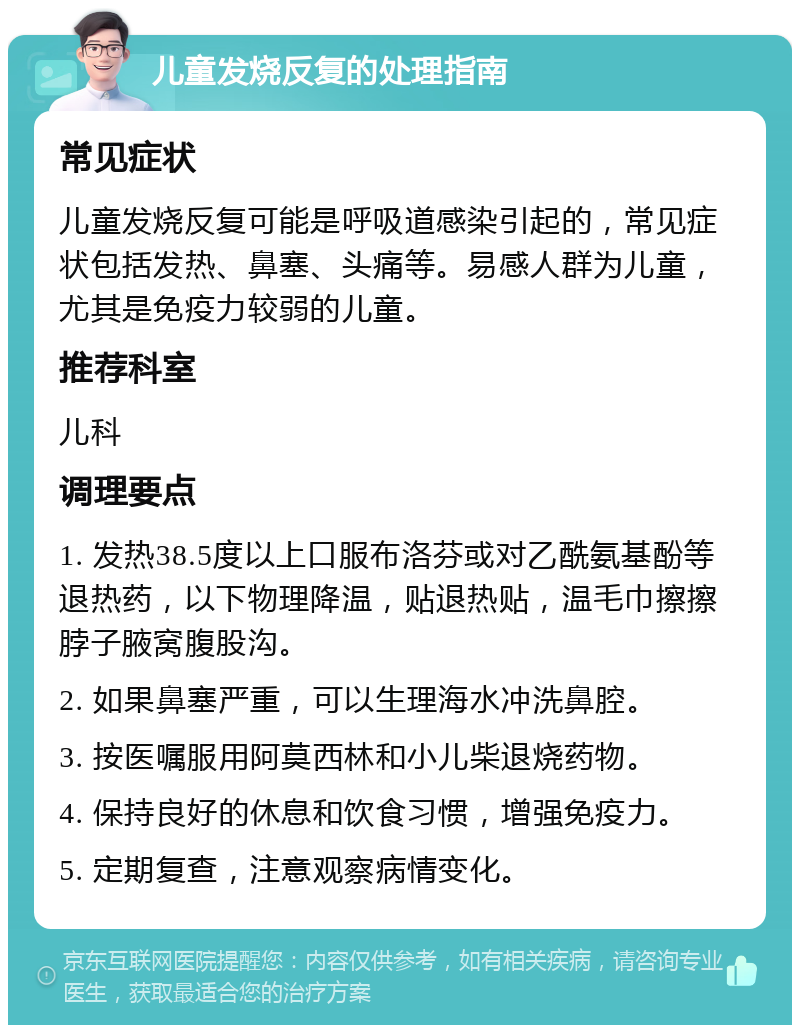 儿童发烧反复的处理指南 常见症状 儿童发烧反复可能是呼吸道感染引起的，常见症状包括发热、鼻塞、头痛等。易感人群为儿童，尤其是免疫力较弱的儿童。 推荐科室 儿科 调理要点 1. 发热38.5度以上口服布洛芬或对乙酰氨基酚等退热药，以下物理降温，贴退热贴，温毛巾擦擦脖子腋窝腹股沟。 2. 如果鼻塞严重，可以生理海水冲洗鼻腔。 3. 按医嘱服用阿莫西林和小儿柴退烧药物。 4. 保持良好的休息和饮食习惯，增强免疫力。 5. 定期复查，注意观察病情变化。