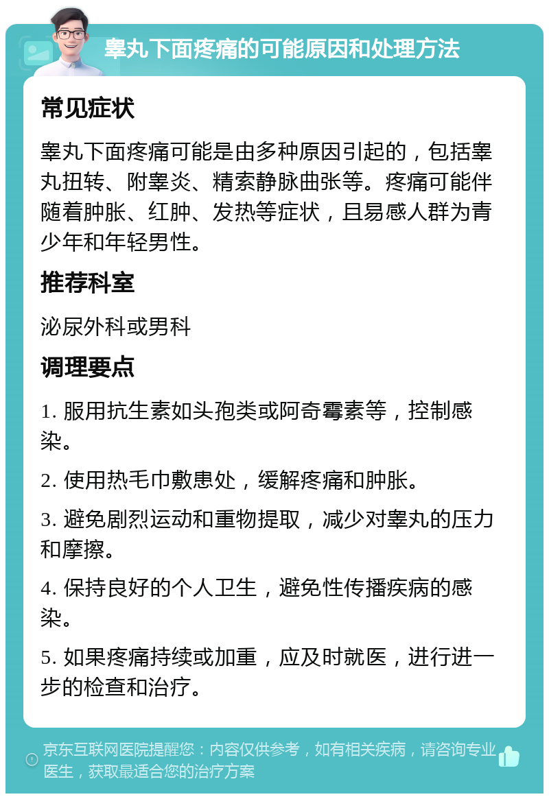 睾丸下面疼痛的可能原因和处理方法 常见症状 睾丸下面疼痛可能是由多种原因引起的，包括睾丸扭转、附睾炎、精索静脉曲张等。疼痛可能伴随着肿胀、红肿、发热等症状，且易感人群为青少年和年轻男性。 推荐科室 泌尿外科或男科 调理要点 1. 服用抗生素如头孢类或阿奇霉素等，控制感染。 2. 使用热毛巾敷患处，缓解疼痛和肿胀。 3. 避免剧烈运动和重物提取，减少对睾丸的压力和摩擦。 4. 保持良好的个人卫生，避免性传播疾病的感染。 5. 如果疼痛持续或加重，应及时就医，进行进一步的检查和治疗。