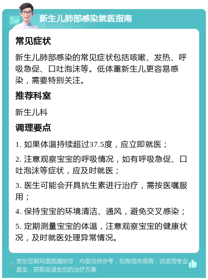 新生儿肺部感染就医指南 常见症状 新生儿肺部感染的常见症状包括咳嗽、发热、呼吸急促、口吐泡沫等。低体重新生儿更容易感染，需要特别关注。 推荐科室 新生儿科 调理要点 1. 如果体温持续超过37.5度，应立即就医； 2. 注意观察宝宝的呼吸情况，如有呼吸急促、口吐泡沫等症状，应及时就医； 3. 医生可能会开具抗生素进行治疗，需按医嘱服用； 4. 保持宝宝的环境清洁、通风，避免交叉感染； 5. 定期测量宝宝的体温，注意观察宝宝的健康状况，及时就医处理异常情况。