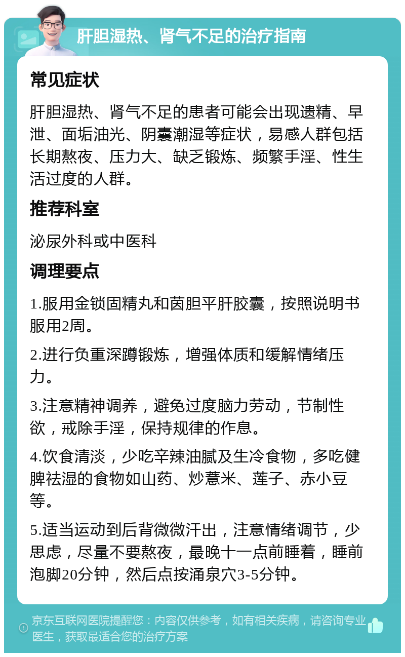 肝胆湿热、肾气不足的治疗指南 常见症状 肝胆湿热、肾气不足的患者可能会出现遗精、早泄、面垢油光、阴囊潮湿等症状，易感人群包括长期熬夜、压力大、缺乏锻炼、频繁手淫、性生活过度的人群。 推荐科室 泌尿外科或中医科 调理要点 1.服用金锁固精丸和茵胆平肝胶囊，按照说明书服用2周。 2.进行负重深蹲锻炼，增强体质和缓解情绪压力。 3.注意精神调养，避免过度脑力劳动，节制性欲，戒除手淫，保持规律的作息。 4.饮食清淡，少吃辛辣油腻及生冷食物，多吃健脾祛湿的食物如山药、炒薏米、莲子、赤小豆等。 5.适当运动到后背微微汗出，注意情绪调节，少思虑，尽量不要熬夜，最晚十一点前睡着，睡前泡脚20分钟，然后点按涌泉穴3-5分钟。