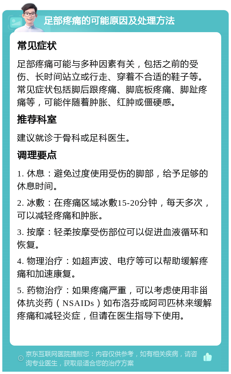 足部疼痛的可能原因及处理方法 常见症状 足部疼痛可能与多种因素有关，包括之前的受伤、长时间站立或行走、穿着不合适的鞋子等。常见症状包括脚后跟疼痛、脚底板疼痛、脚趾疼痛等，可能伴随着肿胀、红肿或僵硬感。 推荐科室 建议就诊于骨科或足科医生。 调理要点 1. 休息：避免过度使用受伤的脚部，给予足够的休息时间。 2. 冰敷：在疼痛区域冰敷15-20分钟，每天多次，可以减轻疼痛和肿胀。 3. 按摩：轻柔按摩受伤部位可以促进血液循环和恢复。 4. 物理治疗：如超声波、电疗等可以帮助缓解疼痛和加速康复。 5. 药物治疗：如果疼痛严重，可以考虑使用非甾体抗炎药（NSAIDs）如布洛芬或阿司匹林来缓解疼痛和减轻炎症，但请在医生指导下使用。