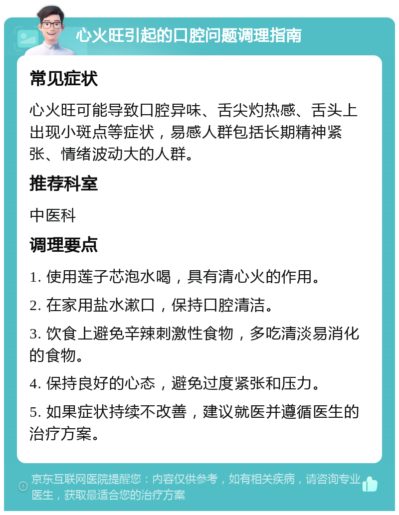 心火旺引起的口腔问题调理指南 常见症状 心火旺可能导致口腔异味、舌尖灼热感、舌头上出现小斑点等症状，易感人群包括长期精神紧张、情绪波动大的人群。 推荐科室 中医科 调理要点 1. 使用莲子芯泡水喝，具有清心火的作用。 2. 在家用盐水漱口，保持口腔清洁。 3. 饮食上避免辛辣刺激性食物，多吃清淡易消化的食物。 4. 保持良好的心态，避免过度紧张和压力。 5. 如果症状持续不改善，建议就医并遵循医生的治疗方案。