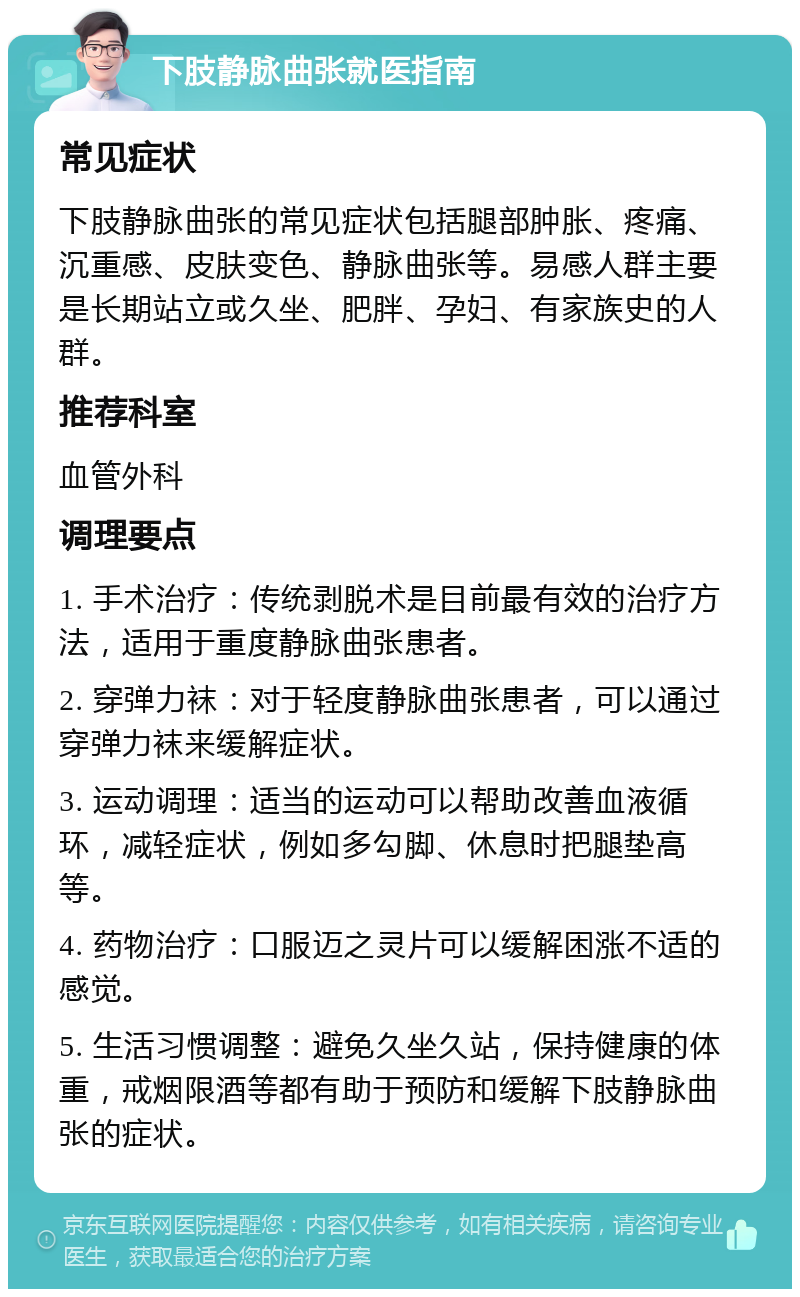 下肢静脉曲张就医指南 常见症状 下肢静脉曲张的常见症状包括腿部肿胀、疼痛、沉重感、皮肤变色、静脉曲张等。易感人群主要是长期站立或久坐、肥胖、孕妇、有家族史的人群。 推荐科室 血管外科 调理要点 1. 手术治疗：传统剥脱术是目前最有效的治疗方法，适用于重度静脉曲张患者。 2. 穿弹力袜：对于轻度静脉曲张患者，可以通过穿弹力袜来缓解症状。 3. 运动调理：适当的运动可以帮助改善血液循环，减轻症状，例如多勾脚、休息时把腿垫高等。 4. 药物治疗：口服迈之灵片可以缓解困涨不适的感觉。 5. 生活习惯调整：避免久坐久站，保持健康的体重，戒烟限酒等都有助于预防和缓解下肢静脉曲张的症状。