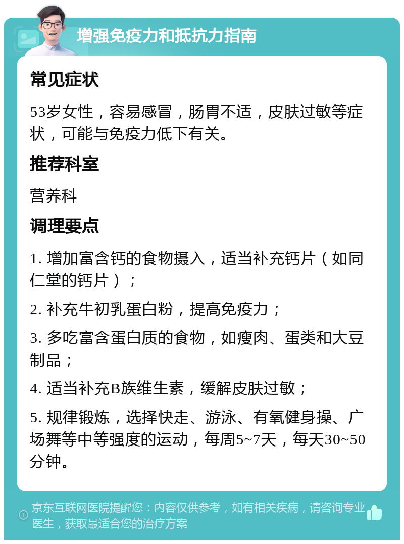 增强免疫力和抵抗力指南 常见症状 53岁女性，容易感冒，肠胃不适，皮肤过敏等症状，可能与免疫力低下有关。 推荐科室 营养科 调理要点 1. 增加富含钙的食物摄入，适当补充钙片（如同仁堂的钙片）； 2. 补充牛初乳蛋白粉，提高免疫力； 3. 多吃富含蛋白质的食物，如瘦肉、蛋类和大豆制品； 4. 适当补充B族维生素，缓解皮肤过敏； 5. 规律锻炼，选择快走、游泳、有氧健身操、广场舞等中等强度的运动，每周5~7天，每天30~50分钟。