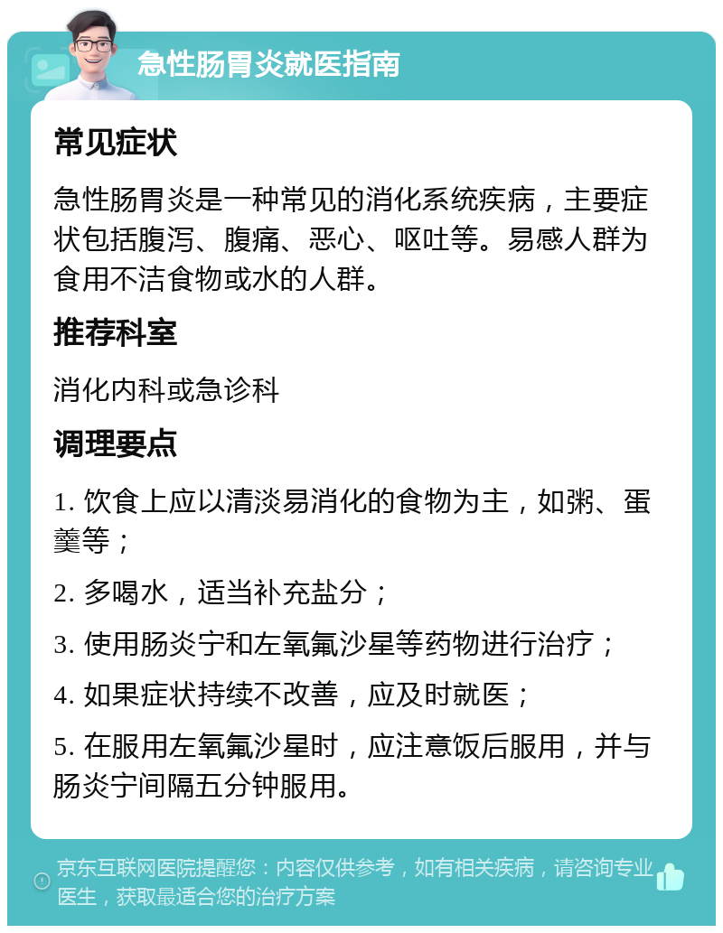 急性肠胃炎就医指南 常见症状 急性肠胃炎是一种常见的消化系统疾病，主要症状包括腹泻、腹痛、恶心、呕吐等。易感人群为食用不洁食物或水的人群。 推荐科室 消化内科或急诊科 调理要点 1. 饮食上应以清淡易消化的食物为主，如粥、蛋羹等； 2. 多喝水，适当补充盐分； 3. 使用肠炎宁和左氧氟沙星等药物进行治疗； 4. 如果症状持续不改善，应及时就医； 5. 在服用左氧氟沙星时，应注意饭后服用，并与肠炎宁间隔五分钟服用。