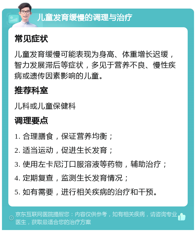 儿童发育缓慢的调理与治疗 常见症状 儿童发育缓慢可能表现为身高、体重增长迟缓，智力发展滞后等症状，多见于营养不良、慢性疾病或遗传因素影响的儿童。 推荐科室 儿科或儿童保健科 调理要点 1. 合理膳食，保证营养均衡； 2. 适当运动，促进生长发育； 3. 使用左卡尼汀口服溶液等药物，辅助治疗； 4. 定期复查，监测生长发育情况； 5. 如有需要，进行相关疾病的治疗和干预。