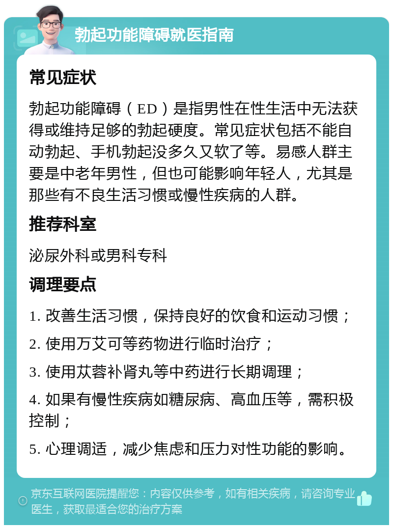 勃起功能障碍就医指南 常见症状 勃起功能障碍（ED）是指男性在性生活中无法获得或维持足够的勃起硬度。常见症状包括不能自动勃起、手机勃起没多久又软了等。易感人群主要是中老年男性，但也可能影响年轻人，尤其是那些有不良生活习惯或慢性疾病的人群。 推荐科室 泌尿外科或男科专科 调理要点 1. 改善生活习惯，保持良好的饮食和运动习惯； 2. 使用万艾可等药物进行临时治疗； 3. 使用苁蓉补肾丸等中药进行长期调理； 4. 如果有慢性疾病如糖尿病、高血压等，需积极控制； 5. 心理调适，减少焦虑和压力对性功能的影响。