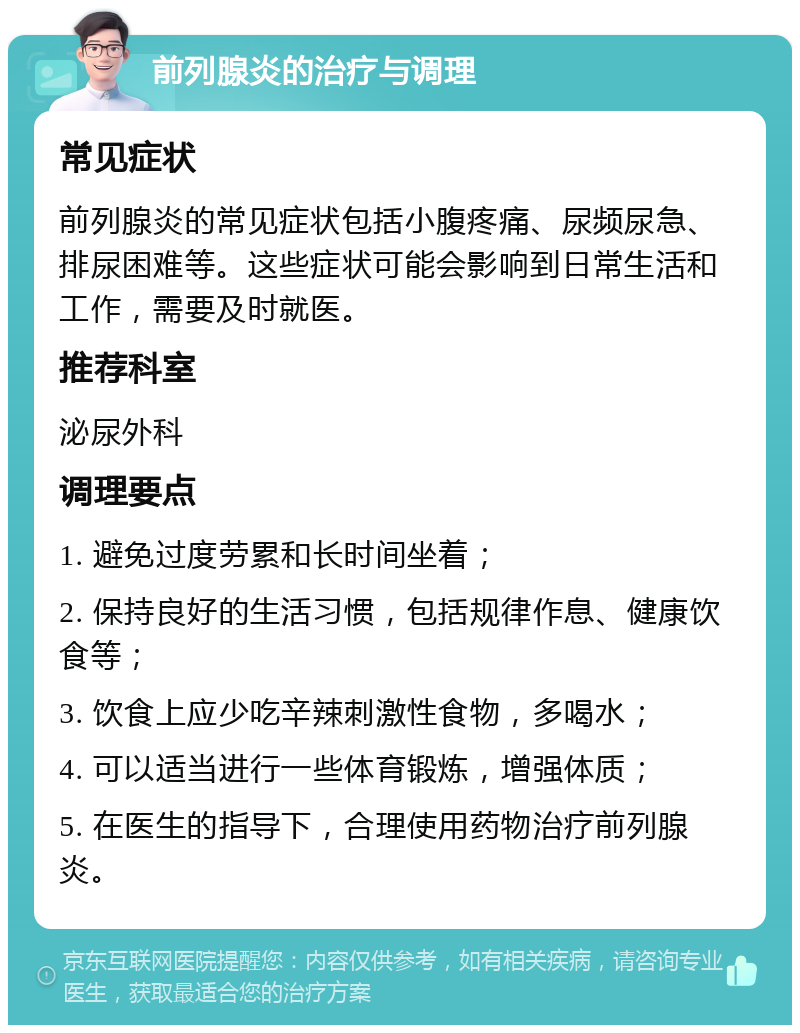 前列腺炎的治疗与调理 常见症状 前列腺炎的常见症状包括小腹疼痛、尿频尿急、排尿困难等。这些症状可能会影响到日常生活和工作，需要及时就医。 推荐科室 泌尿外科 调理要点 1. 避免过度劳累和长时间坐着； 2. 保持良好的生活习惯，包括规律作息、健康饮食等； 3. 饮食上应少吃辛辣刺激性食物，多喝水； 4. 可以适当进行一些体育锻炼，增强体质； 5. 在医生的指导下，合理使用药物治疗前列腺炎。