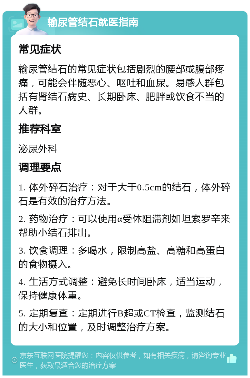 输尿管结石就医指南 常见症状 输尿管结石的常见症状包括剧烈的腰部或腹部疼痛，可能会伴随恶心、呕吐和血尿。易感人群包括有肾结石病史、长期卧床、肥胖或饮食不当的人群。 推荐科室 泌尿外科 调理要点 1. 体外碎石治疗：对于大于0.5cm的结石，体外碎石是有效的治疗方法。 2. 药物治疗：可以使用α受体阻滞剂如坦索罗辛来帮助小结石排出。 3. 饮食调理：多喝水，限制高盐、高糖和高蛋白的食物摄入。 4. 生活方式调整：避免长时间卧床，适当运动，保持健康体重。 5. 定期复查：定期进行B超或CT检查，监测结石的大小和位置，及时调整治疗方案。